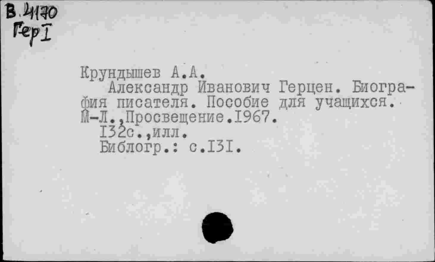 ﻿в
Крундышев А.А.
Александр Иванович Герцен. Биография писателя. Пособие для учащихся. М-Л..Просвещение.1967.
132с.,илл.
Библогр.: с.131.